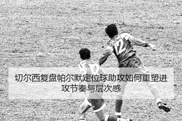 切尔西复盘帕尔默定位球助攻如何重塑进攻节奏与层次感