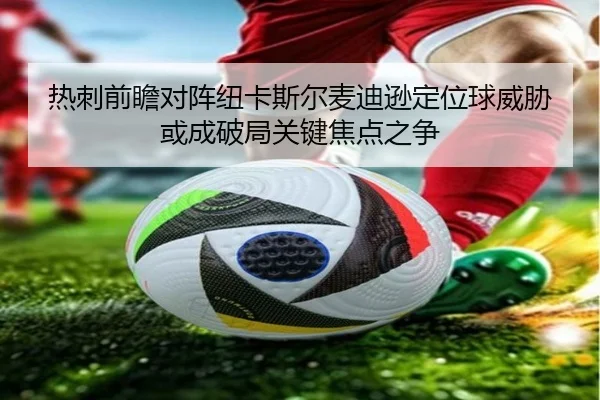 热刺前瞻对阵纽卡斯尔麦迪逊定位球威胁或成破局关键焦点之争（kaiyun）