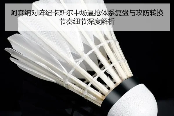 阿森纳对阵纽卡斯尔中场逼抢体系复盘与攻防转换节奏细节深度解析（kaiyun）