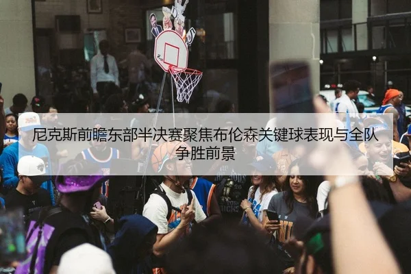 尼克斯前瞻东部半决赛聚焦布伦森关键球表现与全队争胜前景 - kaiyun